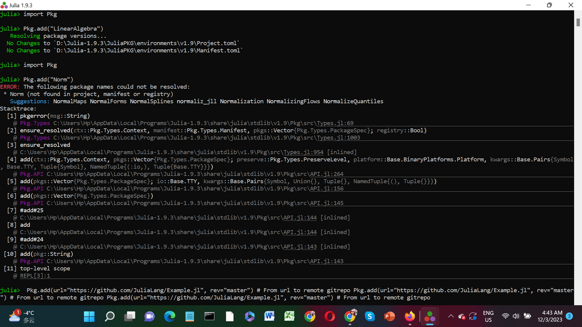 Julia 1.9.3
julia> import Pkg
julia> Pkg.add("LinearAlgebra")
Resolving package versions...
No Changes to `D:\Julia-1.9.3\JuliaPKG\environments\v1.9\Project.toml`
No Changes to `D:\Julia-1.9.3\JuliaPKG\environments\v1.9\Manifest.toml`
julia> import Pkg
julia> Pkg.add("Norm")
ERROR: The following package names could not be resolved:
* Norm (not found in project, manifest or registry)
Suggestions: NormalMaps NormalForms NormalSplines normaliz_jll Normalization NormalizingFlows NormalizeQuantiles
Stacktrace:
[1] pkgerror(msg::String)
@ Pkg. Types C:\Users\HP\AppData\Local\Programs\Julia-1.9.3\share\julia\stdlib\v1.9\Pkg\src\Types.j1:69
[2] ensure_resolved (ctx ::Pkg. Types.Context, manifest::Pkg. Types. Manifest, pkgs :: Vector {Pkg. Types. PackageSpec}; registry::Bool)
@ Pkg. Types C:\Users\HP\AppData\Local\Programs\Julia-1.9.3\share\julia\stdlib\v1.9\Pkg\src\Types.j1:1003
[3] ensure_resolved
ر
@
C:\Users\HP\AppData\Local\Programs\Julia-1.9.3\share\julia\stdlib\v1.9\Pkg\src\Types.j1:954 [inlined]
[4] add(ctx ::Pkg. Types.Context, pkgs::Vector (Pkg. Types.PackageSpec}; preserve::Pkg. Types. Preserve Level, platform: :Base.BinaryPlatforms.Platform, kwargs::Base.Pairs {Symbol
Base.TTY, Tuple{Symbol}, Named Tuple{(:io,), Tuple{Base.TTY}}})
@ Pkg. API C:\Users\Hp\AppData\Local\Programs\Julia-1.9.3\share\julia\stdlib\v1.9\Pkg\src\API.j1:264
[5] add(pkgs :: Vector {Pkg. Types. PackageSpec }; io::Base.TTY, kwargs::Base. Pairs {Symbol, Union{}, Tuple{}, NamedTuple{(), Tuple{}}})
@ Pkg.API C:\Users\HP\AppData\Local\Programs\Julia-1.9.3\share\julia\stdlib\v1.9\Pkg\src\API.j1:156
[6] add(pkgs :: Vector (Pkg. Types. PackageSpec})
@ Pkg.API C:\Users\Hp\AppData\Local\Programs\Julia-1.9.3\share\julia\stdlib\v1.9\Pkg\src\API.j1:145
[7] #add#25
@ C:\Users\HP\AppData\Local\Programs\Julia-1.9.3\share\julia\stdlib\v1.9\Pkg\src\API.j1:144 [inlined]
[8] add
[inlined]
@ C:\Users\HP\AppData\Local\Programs\Julia-1.9.3\share\julia\stdlib\v1.9\Pkg\src\API.j1:144
[9] #add#24
@ C:\Users\HP\AppData\Local\Programs\Julia-1.9.3\share\julia\stdlib\v1.9\Pkg\src\API.j1:143 [inlined]
[10] add(pkg::String)
@ Pkg.API C:\Users\Hp\AppData\Local\Programs\Julia-1.9.3\share\julia\stdlib\v1.9\Pkg\src\API.j1:143
[11] top-level scope
@REPL[3]:1
julia> Pkg.add(url="https://github.com/JuliaLang/Example.jl", rev="master") # From url to remote gitrepo Pkg.add(url="https://github.com/JuliaLang/Example.jl", rev="master
") # From url to remote gitrepo Pkg.add(url="https://github.com/JuliaLang/Example.jl", rev="master") # From url to remote gitrepo
1 -4°C
多云
W
S P
X
ENG
US
4:43 AM
12/3/2023
I