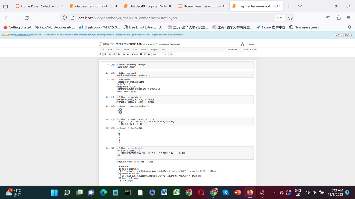 Home Page - Select or cre X
Getting Started
chep center norm not - Ju X
1 -2°C
多云
localhost:8888/notebooks/chep%20 center norm not.ipynb
intoDNS: decodeslab.c... Bkash.com - WHOIS &...
UPDATE Read the migration plan to Notebook 7 to learn about the new features and the actions to take if you are using extensions- Please note that updating to Notebook 7 might break some of your extensions.
File
9
Jupyter chep center norm not Last Checkpoint: 5 minutes ago (autosaved)
Cell Kernel
Widgets Help
Code
+
Edit
g 2
View Insert
I
Untitled48 - Jupyter NotebX
↑ ✓
Free Email Extractor D... 主页 -清华大学研究生...
In [10]: Define the model
▶ Run
In [9]: # Import necessary packages.
using JUMP, Ipopt
Out [10]: A JUMP Model
model = Model(Ipopt.Optimizer)
■
Feasibility problem with:
Variables: e
C
Model mode: AUTOMATIC
CachingOptimizer state: EMPTY_OPTIMIZER
Solver name: Ipopt
In [11]: # Define the variables
16
8
0
Ø
# radius
@variable (model, r = 0)
@variable (model, x[1:3]) # center
out [11]: 3-element vector(variableRef}:
x[1]
x[2]
x[3]
In [12]: # Define the matrix A and vector b
A = [2 -1 2; -1 2 4; 1 2 -2; -1 0 0; 0 -1 0; 0 0 -1]
b = [2; 16; 8; 0; 0; 0]
out [12] 6-element vector(Int64}:
UndefvarError: 'norm not defined
Home Page - Select or cre X
and
In [25]: # Define the constraints
for i in 1:size(A, 1)
@constraint (model, A[i, :]' *x + r ³ norm(A[i, :]) <= b[i])
end
[3] top-level scope
@ .\In[25]:3
stacktrace:
[1] macro expansion.
@D:\Julia-1.9.3\Julia PKG\packages\MutableArithmetics\K9YPJ\src\rewrite.j1:321 [inlined]
[2] macro expansion
@D:\Julia-1.9.3\JuliaPKG\packages\JUMP\D44Aq\src\macros.j1:717 [inlined]
W
主页 -清华大学研究生...
S
Not Trusted
chep center norm not - Ju X
P
Logout
Julia 1.9.3 O
50%
Home_留学中国
X
+
New user screen
ENG
US
I
X
3:13 AM
12/3/2023
|||
Don't show anymore