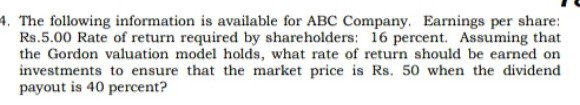 4. The following information is available for ABC Company. Earnings per share:
Rs.5.00 Rate of return required by shareholders: 16 percent. Assuming that
the Gordon valuation model holds, what rate of return should be earned on
investments to ensure that the market price is Rs. 50 when the dividend
payout is 40 percent?
