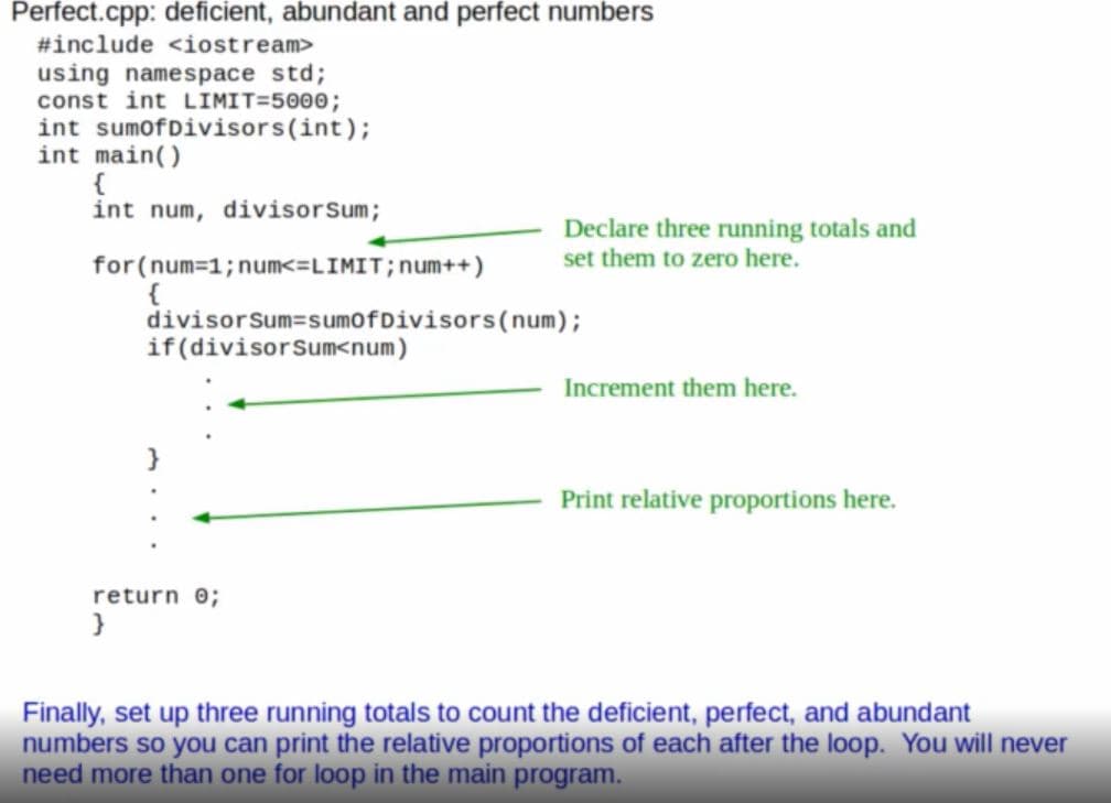 Perfect.cpp: deficient, abundant and perfect numbers
#include <iostream>
using namespace std;
const int LIMIT=5000;
int sumofDivisors(int);
int main()
{
int num, divisorSum;
Declare three running totals and
set them to zero here.
for(num-1;num<=LIMIT; num++)
{
divisorSum=sumofDivisors(num);
if(divisorSum<num)
Increment them here.
Print relative proportions here.
return o;
}
Finally, set up three running totals to count the deficient, perfect, and abundant
numbers so you can print the relative proportions of each after the loop. You will never
need more than one for loop in the main program.
