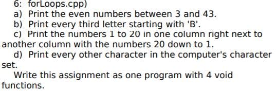 6: forLoops.cpp)
a) Print the even numbers between 3 and 43.
b) Print every third letter starting with 'B'.
c) Print the numbers 1 to 20 in one column right next to
another column with the numbers 20 down to 1.
d) Print every other character in the computer's character
set.
Write this assignment as one program with 4 void
functions.
