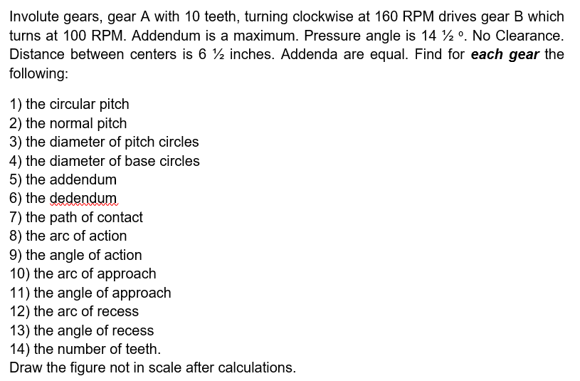 Involute gears, gear A with 10 teeth, turning clockwise at 160 RPM drives gear B which
turns at 100 RPM. Addendum is a maximum. Pressure angle is 14 ½ º. No Clearance.
Distance between centers is 6½ inches. Addenda are equal. Find for each gear the
following:
1) the circular pitch
2) the normal pitch
3) the diameter of pitch circles
4) the diameter of base circles
5) the addendum
6) the dedendum
7) the path of contact
8) the arc of action
9) the angle of action
10) the arc of approach
11) the angle of approach
12) the arc of recess
13) the angle of recess
14) the number of teeth.
Draw the figure not in scale after calculations.