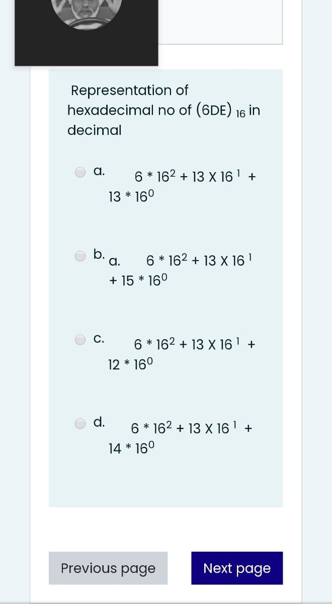 Representation of
hexadecimal no of (6DE) 16 in
decimal
a.
6 * 162 + 13 X 16 1 +
13 * 160
b.
a.
6 * 162 + 13 X 16 1
+ 15 * 16°
С.
6 * 162 + 13 X 16 ' +
12 * 160
d.
6 * 162 + 13 X 16' +
14 * 16°
Previous page
Next page
