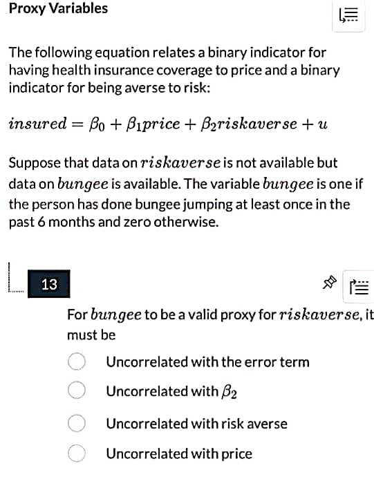 Proxy Variables
The following equation relates a binary indicator for
having health insurance coverage to price and a binary
indicator for being averse to risk:
insured =
Bo + Bıprice + Bariskaverse + u
Suppose that data on riskaverse is not available but
data on bungee is available. The variable bungee is one if
the person has done bungee jumping at least once in the
past 6 months and zero otherwise.
13
For bungee to be a valid proxy for riskaverse, it
must be
Uncorrelated with the error term
Uncorrelated with B2
Uncorrelated with risk averse
Uncorrelated with price
