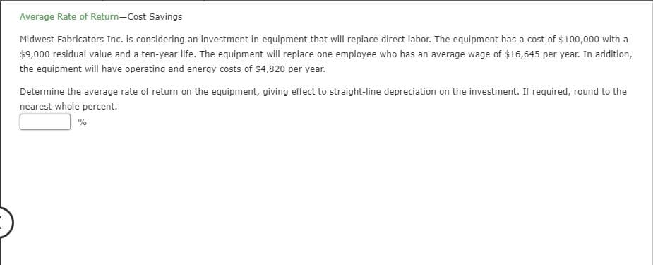 Average Rate of Return-Cost Savings
Midwest Fabricators Inc. is considering an investment in equipment that will replace direct labor. The equipment has a cost of $100,000 with a
$9,000 residual value and a ten-year life. The equipment will replace one employee who has an average wage of $16,645 per year. In addition,
the equipment will have operating and energy costs of $4,820 per year.
Determine the average rate of return on the equipment, giving effect to straight-line depreciation on the investment. If required, round to the
nearest whole percent.
%
