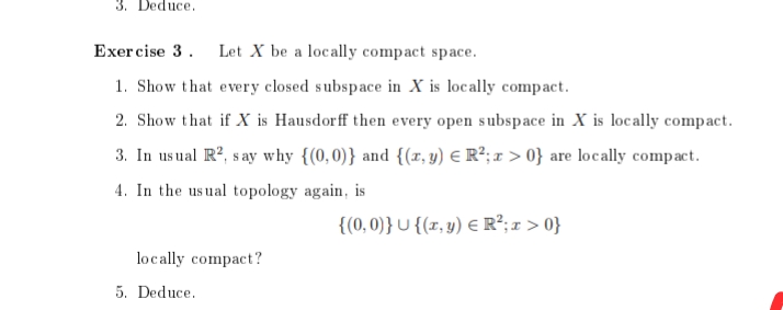 3. Deduce.
Exercise 3. Let X be a locally compact space.
1. Show that every closed subspace in X is locally compact.
2. Show that if X is Hausdorff then every open subspace in X is locally compact.
3. In usual R², say why {(0,0)} and {(x, y) = R²; x>0} are locally compact.
4. In the usual topology again, is
{(0,0)} U {(x, y) = R²; x>0}
locally compact?
5. Deduce.