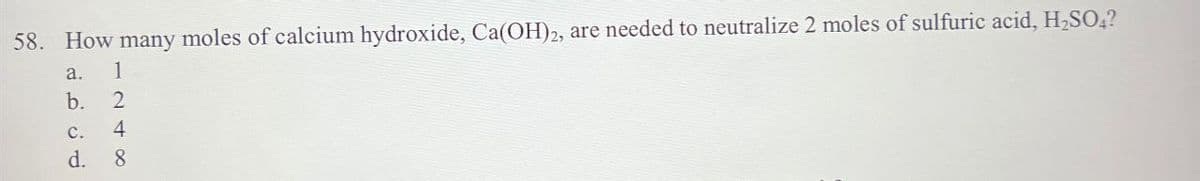 58. How many moles of calcium hydroxide, Ca(OH)2, are needed to neutralize 2 moles of sulfuric acid, H₂SO4?
a.
b.
C.
d.
1248