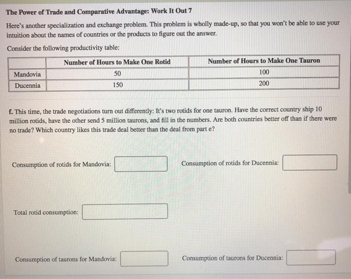 The Power of Trade and Comparative Advantage: Work It Out 7
Here's another specialization and exchange problem. This problem is wholly made-up, so that you won't be able to use your
intuition about the names of countries or the products to figure out the answer.
Consider the following productivity table:
Mandovia
Ducennia
Number of Hours to Make One Rotid
50
150
f. This time, the trade negotiations turn out differently: It's two rotids for one tauron. Have the correct country ship 10
million rotids, have the other send 5 million taurons, and fill in the numbers. Are both countries better off than if there were
no trade? Which country likes this trade deal better than the deal from part e?
Consumption of rotids for Mandovia:
Total rotid consumption:
Number of Hours to Make One Tauron
100
200
Consumption of taurons for Mandovia:
Consumption of rotids for Ducennia:
Consumption of taurons for Ducennia: