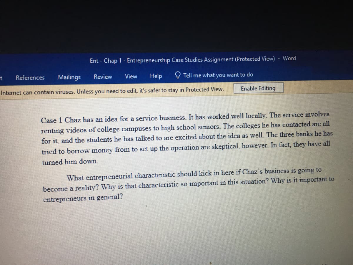 Ent - Chap 1 - Entrepreneurship Case Studies Assignment (Protected View) Word
t
References
Mailings
Review
View
Help
Tell me what you want to do
Internet can contain viruses. Unless you need to edit, it's safer to stay in Protected View.
Enable Editing
Case 1 Chaz has an idea for a service business. It has worked well 1locally. The service involves
renting videos of college campuses to high school seniors. The colleges he has contacted are all
for it, and the students he has talked to are excited about the idea
well. The three banks he has
tried to borrow money from to set up the operation are skeptical, however. In fact, they have all
turned him down.
What entrepreneurial characteristic should kick in here if Chaz's business is going to
become a reality? Why is that characteristic so important in this situation? Why is it important to
entrepreneurs in general?
