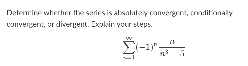 Determine whether the series is absolutely convergent, conditionally
convergent, or divergent. Explain your steps.
n
E(-1)".
n3 – 5
n=1
