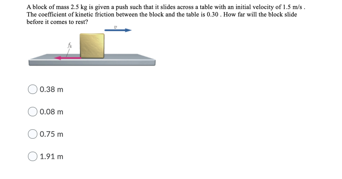 A block of mass 2.5 kg is given a push such that it slides across a table with an initial velocity of 1.5 m/s .
The coefficient of kinetic friction between the block and the table is 0.30. How far will the block slide
before it comes to rest?
0.38 m
0.08 m
) 0.75 m
1.91 m
