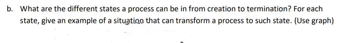 b. What are the different states a process can be in from creation to termination? For each
state, give an example of a situation that can transform a process to such state. (Use graph)
