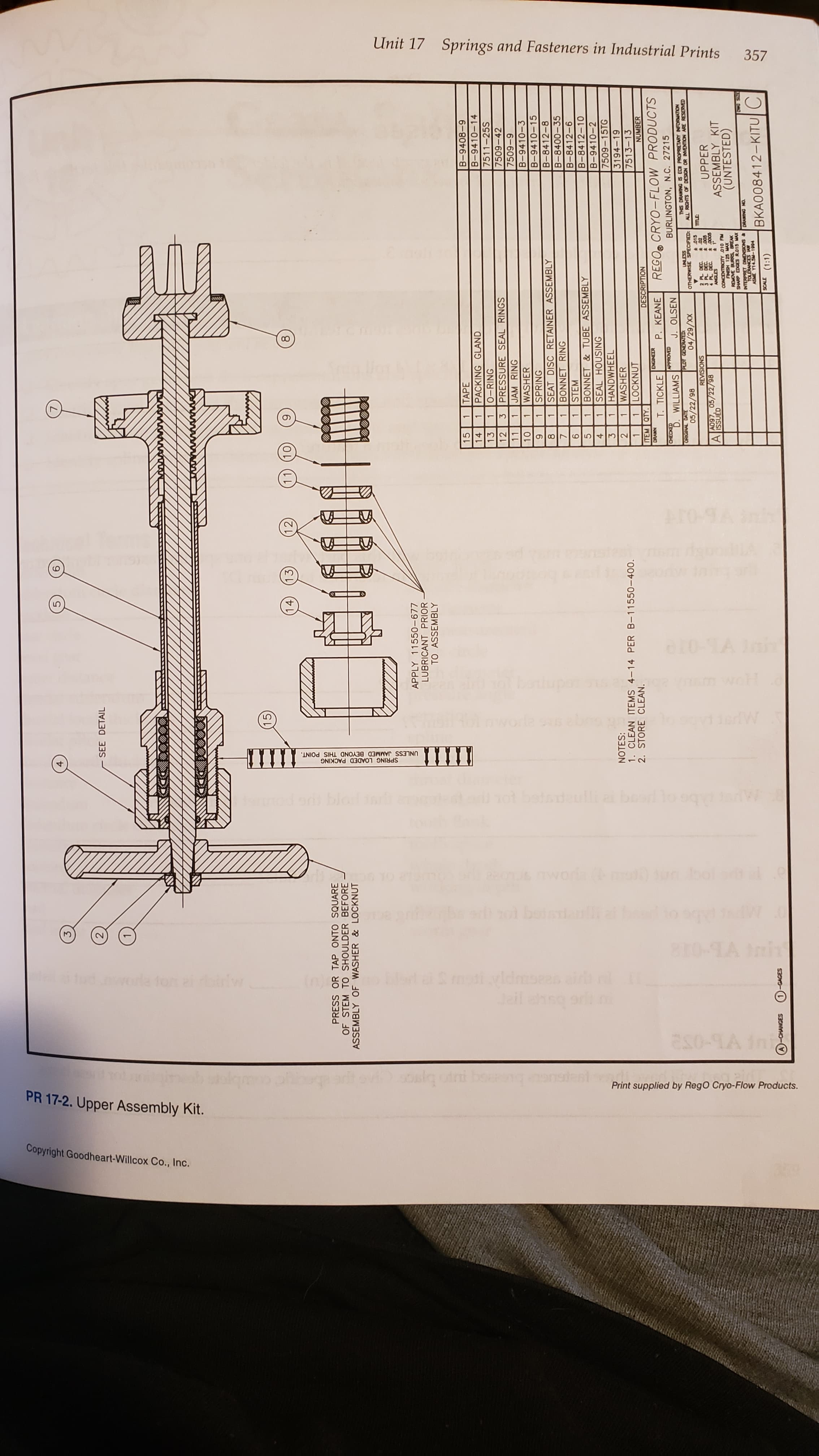 Unit 17 Springs and Fasteners in Industrial Prints
357
10
Ar0-9
Ca vaar
wol
gevdiedW
ШT
UNLESS JAMMED BEYOND THIS POINT.
SPRING LOADED PACKING
to 99
W
br
6rh
e0 iun
oria
0
mti vldmsess aid r
4ail ahso ori
l doifw
as0-9A ini
Print supplied by RegO Cryo-Flow Products.
PR 17-2. Upper Assembly Kit.
Copyright Goodheart-Willcox Co., Inc.
SEE DETAIL
(15
14)
(13
12
6
LL
PRESS OR TAP ONTO SQUARE
OF STEM TO SHOULDER BEFORE
ASSEMBLY OF WASHER & LOCKNUT
APPLY 11550-677
LUBRICANT PRIOR
TO ASSEMBLY
15
TAPE
B-9408-9
14
PACKING GLAND
B-9410-14
13
1
O-RING
7511-25S
12
3
PRESSURE SEAL RINGS
7509-42
11
1
JAM RING
6-600
B-9410-3
10
WASHER
SPRING
B-9410-15
6
SEAT DISC RETAINER ASSEMBLY
B-8412-8
BONNET RING
B-8400-35
STEM
B-8412-6
9
BONNET&TUBE ASSEMBLY
SEAL HOUSING
HANDWHEEL
B-8412-10
B-9410-2
3
7509-15TG
NOTES:
1. CLEAN ITEMS 4-14 PER B-11550-400
2. STORE CLEAN.
2
WASHER
3194-19
LOCKNUT
7513-13
ITEM QTY.
DESCRIPTION
NUMBER
REGO CRYO-FLOW PRODUCTS
BURLINGTON, N.C. 27215
DRAWN
T. TICKLE
P. KEANE
D. WILLIAMS
J. OLSEN
THIS DRAWING S EC PROPRIETARY INFORMATION
ALL RIGHTS OF DESIGN OR INMENTION ARE RESERVED
PLOT GENERATED
05/22/98
OTHERWISE SPECIFIED
XX/67/
t 015
2 PL DEC
3 PL DEC
4 PL DEC
UPPER
ASSEMBLY KIT
(UNTESTED)
SNSVISIS
A097, 05/22/98
A issUED
CONCENTRICITY 010 FM
REMOVE BURRS BREAK
INTERPRET DIENSONS& DRAWING NO
TOLERANCES AW
NS R
BKA008412-KITUC
661-NSLA 3SY
-CHANGES
1-GAGES
(1:1)
