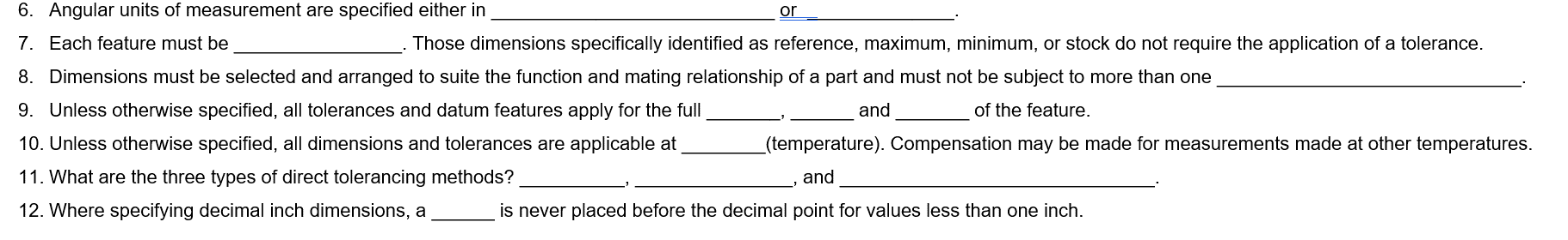 6. Angular units of measurement are specified either in
7. Each feature must be
and
of the feature.
Those dimensions specifically identified as reference, maximum, minimum, or stock do not require the application of a tolerance.
8. Dimensions must be selected and arranged to suite the function and mating relationship of a part and must not be subject to more than one
9. Unless otherwise specified, all tolerances and datum features apply for the full
10. Unless otherwise specified, all dimensions and tolerances are applicable at
11. What are the three types of direct tolerancing methods?
12. Where specifying decimal inch dimensions, a
or
(temperature). Compensation may be made for measurements made at other temperatures.
and
is never placed before the decimal point for values less than one inch.