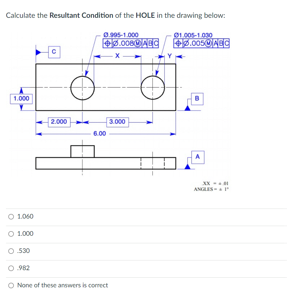 Calculate the Resultant Condition of the HOLE in the drawing below:
1.000
O 1.060
O 1.000
O.530
.982
C
2.000
Ø.995-1.000
+0.008MABC
6.00
O None of these answers is correct
X
3.000
Y
01.005-1.030
+0.005MABC
B
A
XX = .01
ANGLES = ± 1°