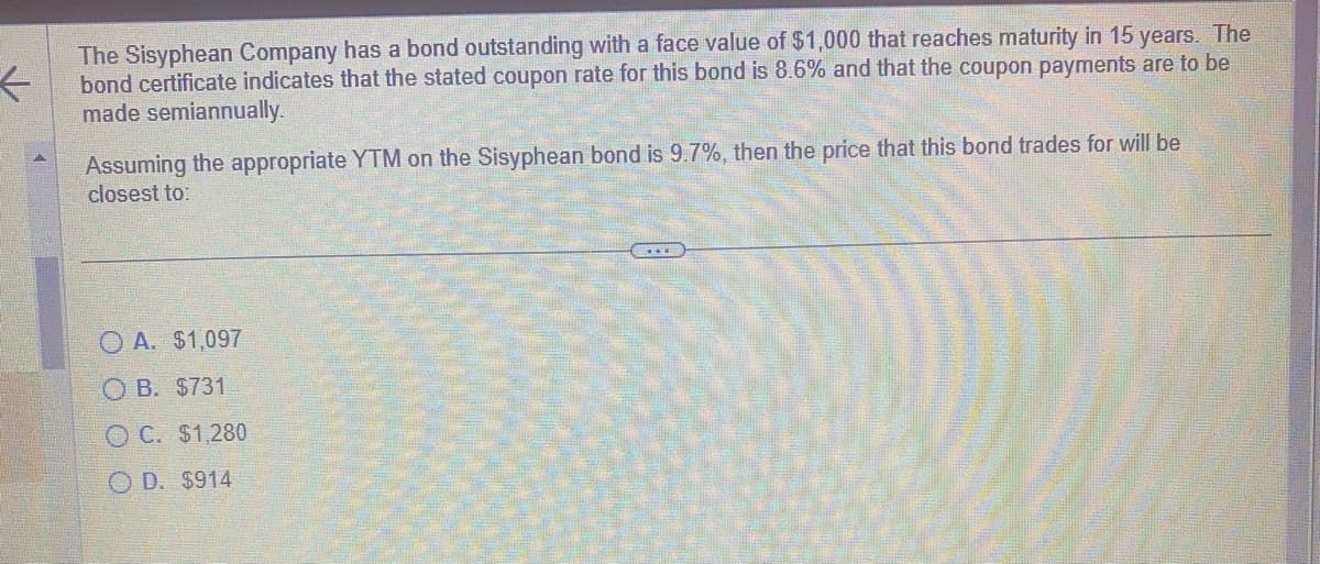 ←
The Sisyphean Company has a bond outstanding with a face value of $1,000 that reaches maturity in 15 years. The
bond certificate indicates that the stated coupon rate for this bond is 8.6% and that the coupon payments are to be
made semiannually.
Assuming the appropriate YTM on the Sisyphean bond is 9.7%, then the price that this bond trades for will be
closest to:
OA. $1,097
OB. $731
OC. $1,280
OD. $914
F