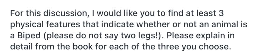 For this discussion, I would like you to find at least 3
physical features that indicate whether or not an animal is
a Biped (please do not say two legs!). Please explain in
detail from the book for each of the three you choose.
