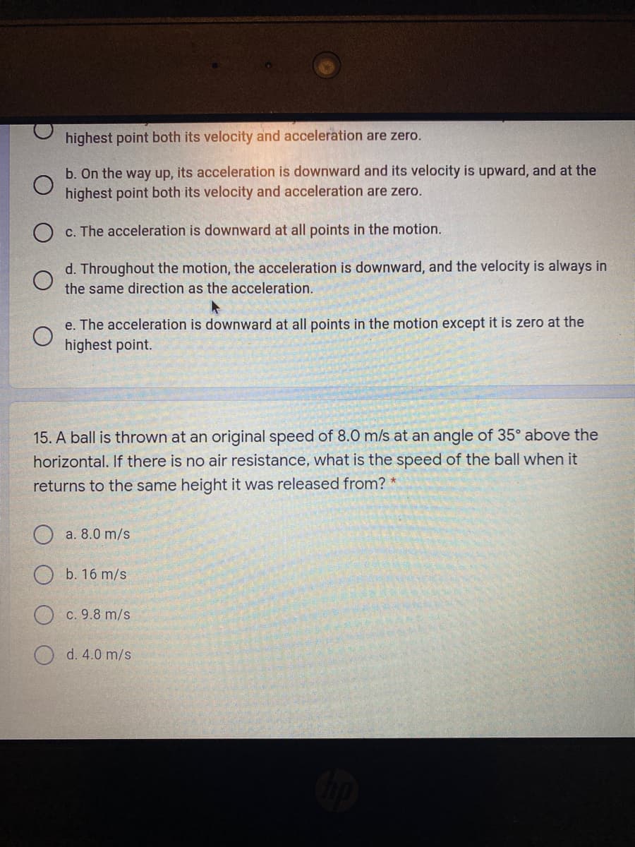 highest point both its velocity and acceleration are zero.
b. On the way up, its acceleration is downward and its velocity is upward, and at the
highest point both its velocity and acceleration are zero.
c. The acceleration is downward at all points in the motion.
d. Throughout the motion, the acceleration is downward, and the velocity is always in
the same direction as the acceleration.
e. The acceleration is downward at all points in the motion except it is zero at the
highest point.
15. A ball is thrown at an original speed of 8.0 m/s at an angle of 35° above the
horizontal. If there is no air resistance, what is the speed of the ball when it
returns to the same height it was released from? *
a. 8.0 m/s
O b. 16 m/s
c. 9.8 m/s
d. 4.0 m/s
