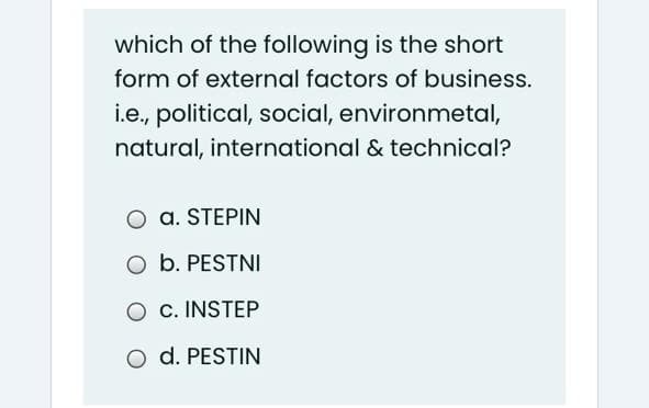 which of the following is the short
form of external factors of business.
i.e., political, social, environmetal,
natural, international & technical?
a. STEPIN
O b. PESTNI
O c. INSTEP
O d. PESTIN

