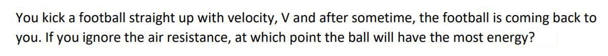 You kick a football straight up with velocity, V and after sometime, the football is coming back to
you. If you ignore the air resistance, at which point the ball will have the most energy?
