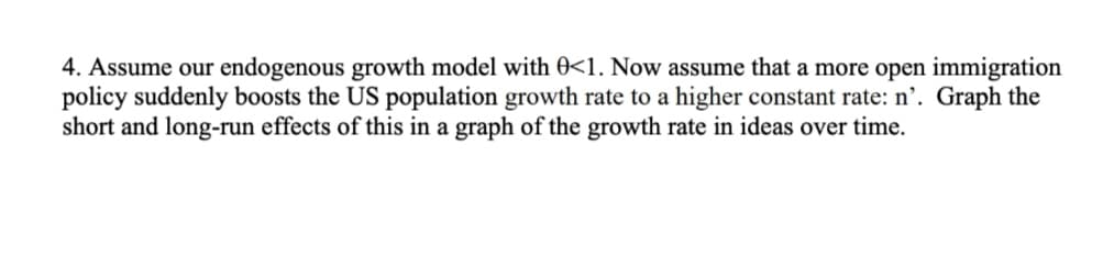 4. Assume our endogenous growth model with 0<1. Now assume that a more open immigration
policy suddenly boosts the US population growth rate to a higher constant rate: n'. Graph the
short and long-run effects of this in a graph of the growth rate in ideas over time.