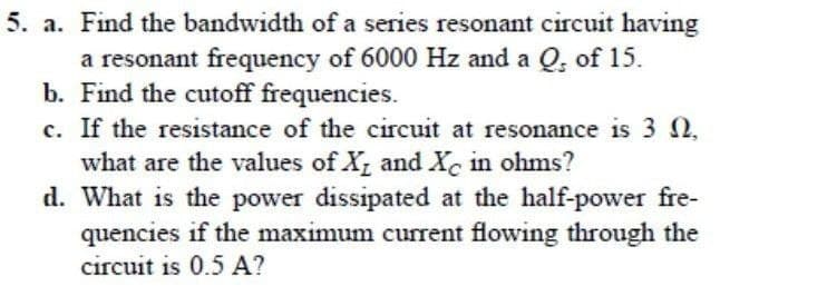 5. a. Find the bandwidth of a series resonant circuit having
a resonant frequency of 6000 Hz and a Q, of 15.
b. Find the cutoff frequencies.
c. If the resistance of the circuit at resonance is 32.
what are the values of X and X in ohms?
d. What is the power dissipated at the half-power fre-
quencies if the maximum current flowing through the
circuit is 0.5 A?