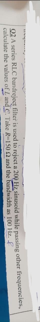 uvquvurd
Q2 A series RLC bandreject filter is used to reject a 200 Hz sinusoid while passing other frequencies,
calculate the values of L and C. Take R=150 Q2 and
as 100 Hz.
the bandwidth