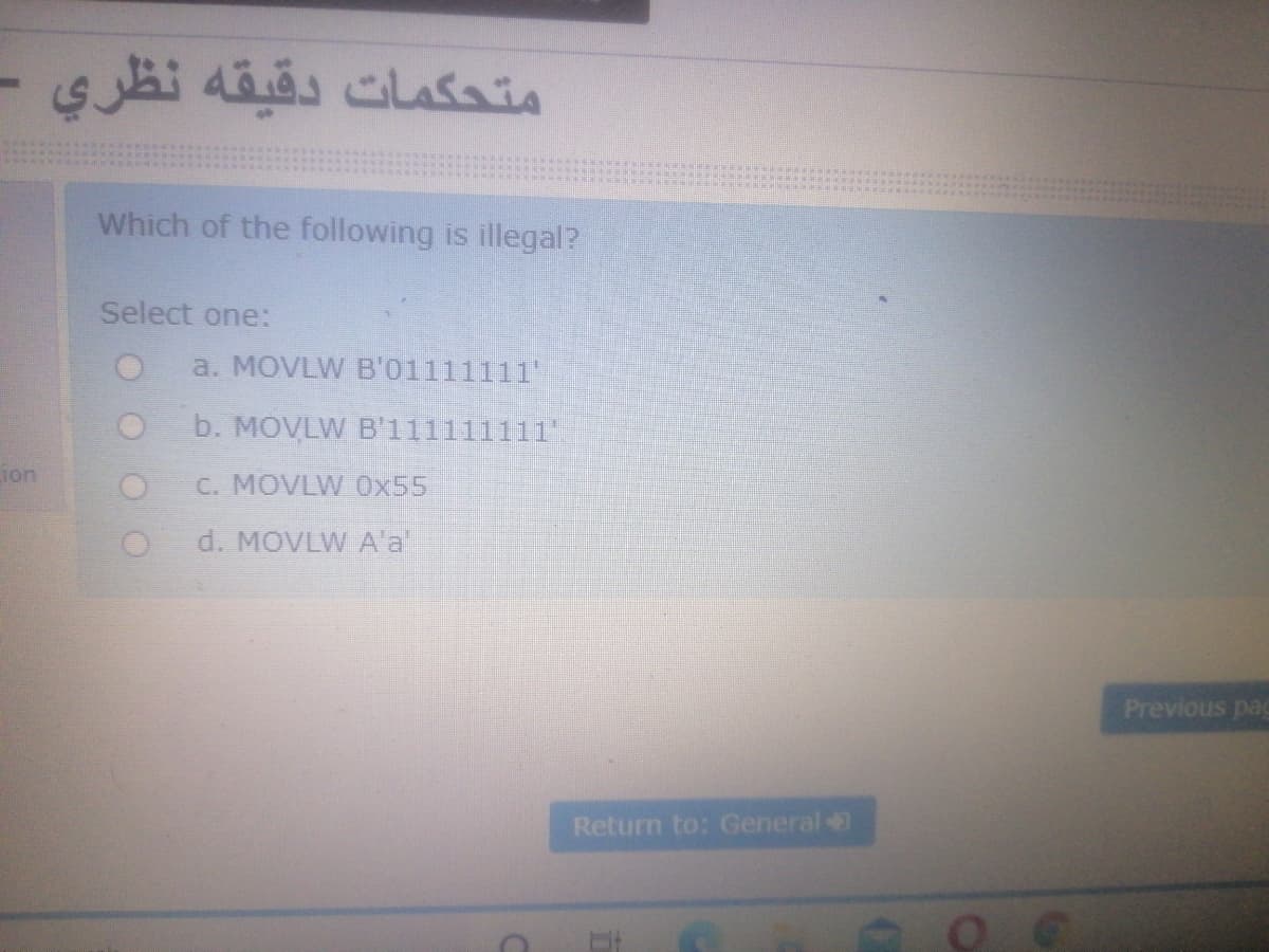 متحكمات دقيقه نظري
Which of the following is illegal?
Select one:
a. MOVLW B'01111111
b. MOVLW B'111111111"
ion
C. MOVLW 0x55
d. MOVLW A'a'
Previous pag
Return to: General
