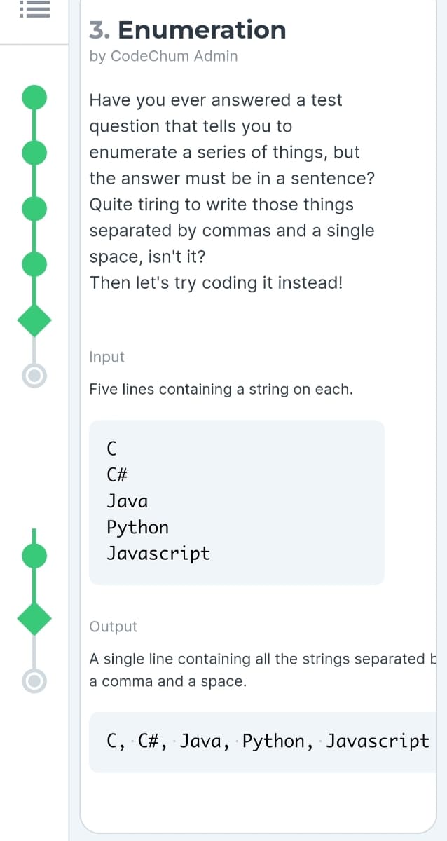 3. Enumeration
by CodeChum Admin
Have you ever answered a test
question that tells you to
enumerate a series of things, but
the answer must be in a sentence?
Quite tiring to write those things
separated by commas and a single
space, isn't it?
Then let's try coding it instead!
Input
Five lines containing a string on each.
C#
Java
Python
Javascript
Output
A single line containing all the strings separated b
a comma and a space.
C, C#, Java, Python, Javascript