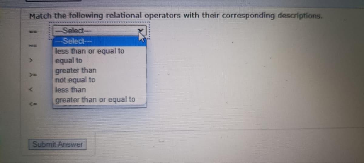 Match the following relational operators with their corresponding descriptions.
Select-
Select--
less than or equal to
equal to
greater than
not equal to
less than
greater than or equal to
Submit Answer
