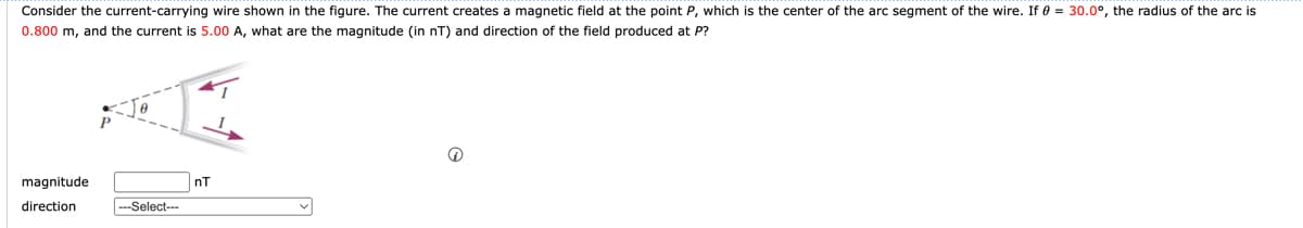 Consider the current-carrying wire shown in the figure. The current creates a magnetic field at the point P, which is the center of the arc segment of the wire. If 0 = 30.0°, the radius of the arc is
0.800 m, and the current is 5.00 A, what are the magnitude (in nT) and direction of the field produced at P?
magnitude
direction
---Select--
nT
e