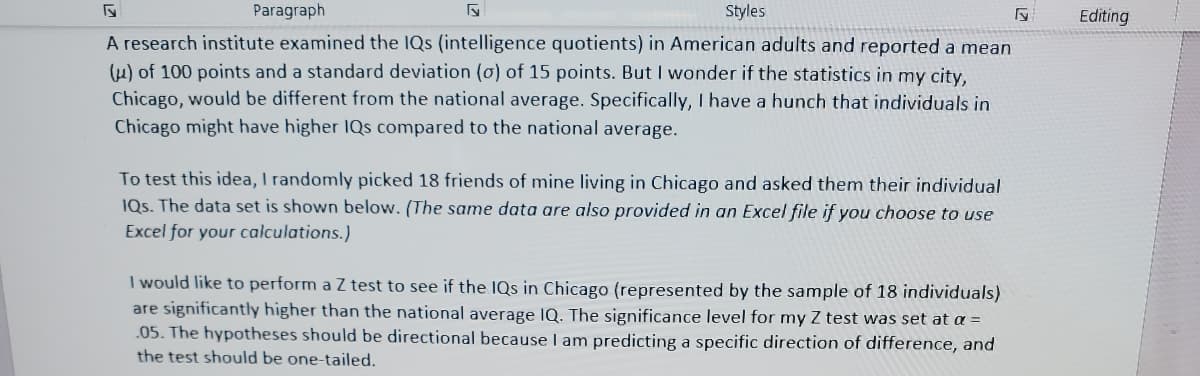 5
Paragraph
A research institute examined the IQs (intelligence quotients) in American adults and reported a mean
(u) of 100 points and a standard deviation (o) of 15 points. But I wonder if the statistics in my city,
Chicago, would be different from the national average. Specifically, I have a hunch that individuals in
Chicago might have higher IQs compared to the national average.
Styles
To test this idea, I randomly picked 18 friends of mine living in Chicago and asked them their individual
IQs. The data set is shown below. (The same data are also provided in an Excel file if you choose to use
Excel for your calculations.)
I would like to perform a Z test to see if the IQs in Chicago (represented by the sample of 18 individuals)
are significantly higher than the national average IQ. The significance level for my Z test was set at a =
05. The hypotheses should be directional because I am predicting a specific direction of difference, and
the test should be one-tailed.
Editing