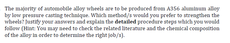 The majority of automobile alloy wheels are to be produced from A356 aluminum alloy
by low pressure casting technique. Which method/s would you prefer to strengthen the
wheels? Justify your answers and explain the detailed procedure steps which you would
follow (Hint: You may need to check the related literature and the chemical composition
of the alloy in order to determine the right job/s).
