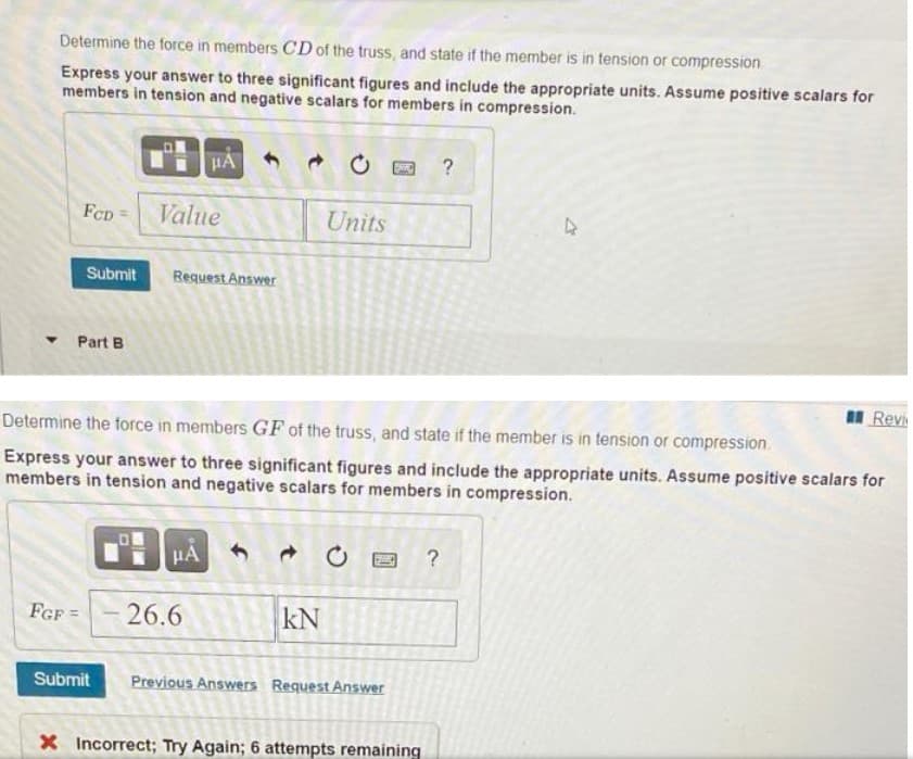 Determine the force in members CD of the truss, and state if the member is in tension or compression.
Express your answer to three significant figures and include the appropriate units. Assume positive scalars for
members in tension and negative scalars for members in compression.
HA
FCD
Value
Units
Submit
Request Answer
• Part B
II Revi
Determine the force in members GF of the truss, and state if the member is in tension or compression.
Express your answer to three significant figures and include the appropriate units. Assume positive scalars for
members in tension and negative scalars for members in compression.
?
FGF =
26.6
kN
Submit
Previous Answers Request Answer
X Incorrect; Try Again; 6 attempts remaining
