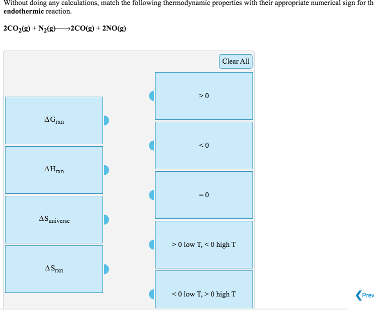 Without doing any calculations, match the following thermodynamic properties with their appropriate numerical sign for th
endothermic reaction.
2CO2(g) + N2(g)-
→2CO(g) + 2NO(g)
Clear All
>0
AGrxn
<0
ΔΗΚη
ASuniverse
>0 low T, < 0 high T
ASPxn
Prev
<0 low T, > 0 high T
