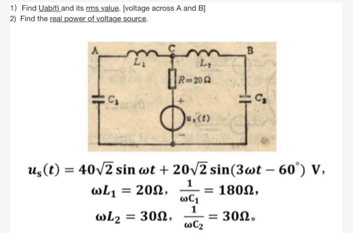 1) Find Uab(t) and its rms value. [voltage across A and B]
2) Find the real.power of voltage source.
L1
R 202
us(t) = 40v2 sin wt + 20v2 sin(3wt – 60°) V,
-
wL1 =
= 202,
= 1802,
wL2 = 302,
1
= 302.
wC2
%3D
