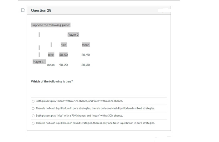 Question 28
Suppose the following game:
I
Player 1
nice
nice
Player 2
50, 50
mean 90,20
Which of the following is true?
mean
20,90
30, 30
O Both players play "mean" with a 70 % chance, and "nice" with a 30% chance.
O There is no Nash Equilibrium in pure strategies, there is only one Nash Equilibrium in mixed strategies.
Both players play "nice" with a 70% chance, and "mean" with a 30% chance.
There is no Nash Equilibrium in mixed strategies, there is only one Nash Equilibrium in pure strategies.