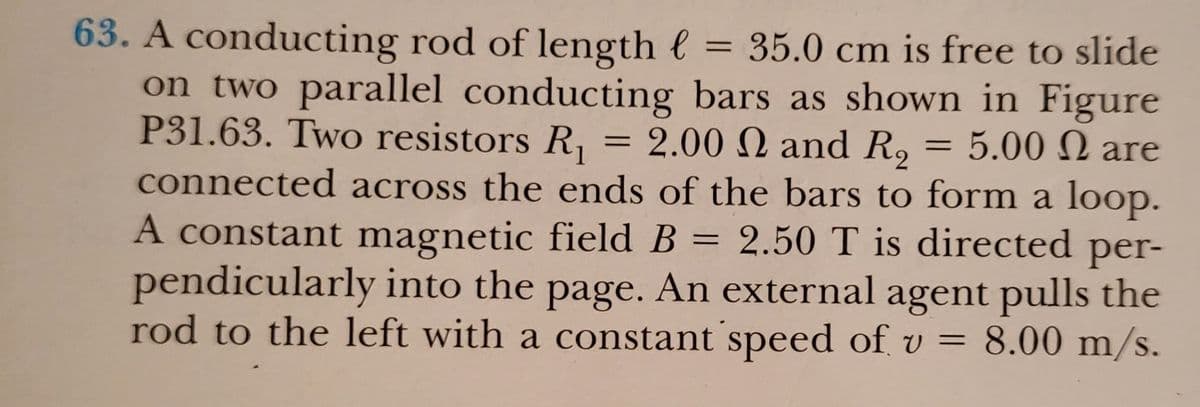 63. A conducting rod of length e = 35.0 cm is free to slide
on two parallel conducting bars as shown in Figure
P31.63. Two resistors R, = 2.00 N and R, = 5.00 N are
connected across the ends of the bars to form a loop.
A constant magnetic field B = 2.50 T is directed per-
pendicularly into the page. An external agent pulls the
rod to the left with a constant speed of v = 8.00 m/s.
%3D
%3D
