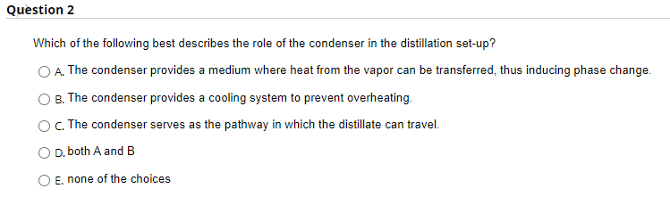 Question 2
Which of the following best describes the role of the condenser in the distillation set-up?
A. The condenser provides a medium where heat from the vapor can be transferred, thus inducing phase change.
B. The condenser provides a cooling system to prevent overheating.
C. The condenser serves as the pathway in which the distillate can travel.
D. both A and B
E. none of the choices