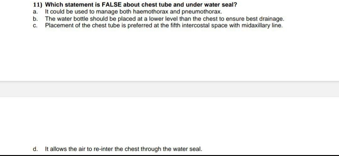 11) Which statement is FALSE about chest tube and under water seal?
a. It could be used to manage both haemothorax and pneumothorax.
b.
C.
The water bottle should be placed at a lower level than the chest to ensure best drainage.
Placement of the chest tube is preferred at the fifth intercostal space with midaxillary line.
d.
It allows the air to re-inter the chest through the water seal.