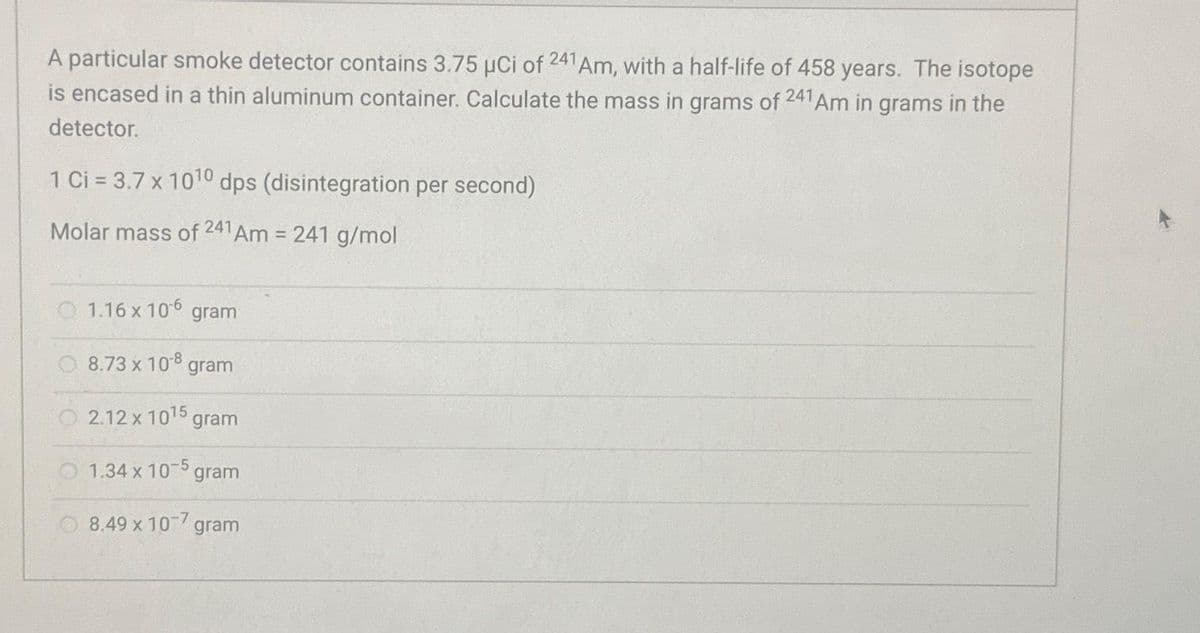 A particular smoke detector contains 3.75 µCi of 241 Am, with a half-life of 458 years. The isotope
is encased in a thin aluminum container. Calculate the mass in grams of 241 Am in grams in the
detector.
1 Ci = 3.7 x 10¹0 dps (disintegration per second)
Molar mass of 241 Am = 241 g/mol
1.16 x 10-6 gram
8.73 x 10-8 gram
2.12 x 1015
1.34 x 10-5 gram
8.49 x 10-7 gram
gram