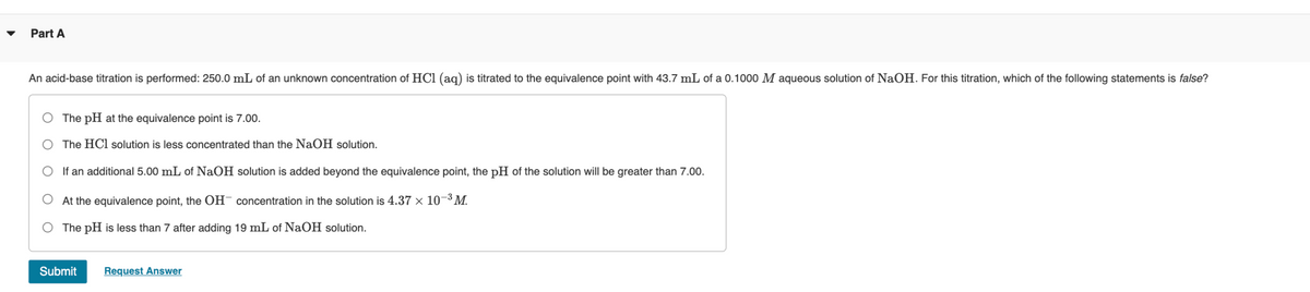 Part A
An acid-base titration is performed: 250.0 mL of an unknown concentration of HCl (aq) is titrated to the equivalence point with 43.7 mL of a 0.1000 M aqueous solution of NaOH. For this titration, which of the following statements is false?
The pH at the equivalence point is 7.00.
The HCl solution is less concentrated than the NaOH solution.
If an additional 5.00 mL of NaOH solution is added beyond the equivalence point, the pH of the solution will be greater than 7.00.
At the equivalence point, the OH concentration in the solution is 4.37 × 10-³ M.
The pH is less than 7 after adding 19 mL of NaOH solution.
Submit Request Answer