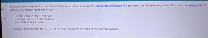 Suppose that the equilibrium real federal funds rate is 1 percent and the target rate of inflation is 3 percent. Use the following information and the Taylor.rule to
calculate the federal funds rate target:
Current inflation rate 2 percent
Potential real GDP $14.93 trilion
Real GDP $14.11 trillion
The federal funds target rate is%. (Enter your response rounded to two decimal places)