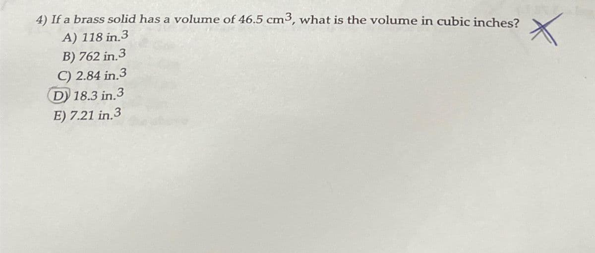 4) If a brass solid has a volume of 46.5 cm3, what is the volume in cubic inches?
A) 118 in.3
B) 762 in.3
C) 2.84 in.3
D) 18.3 in.3
E) 7.21 in 3
X