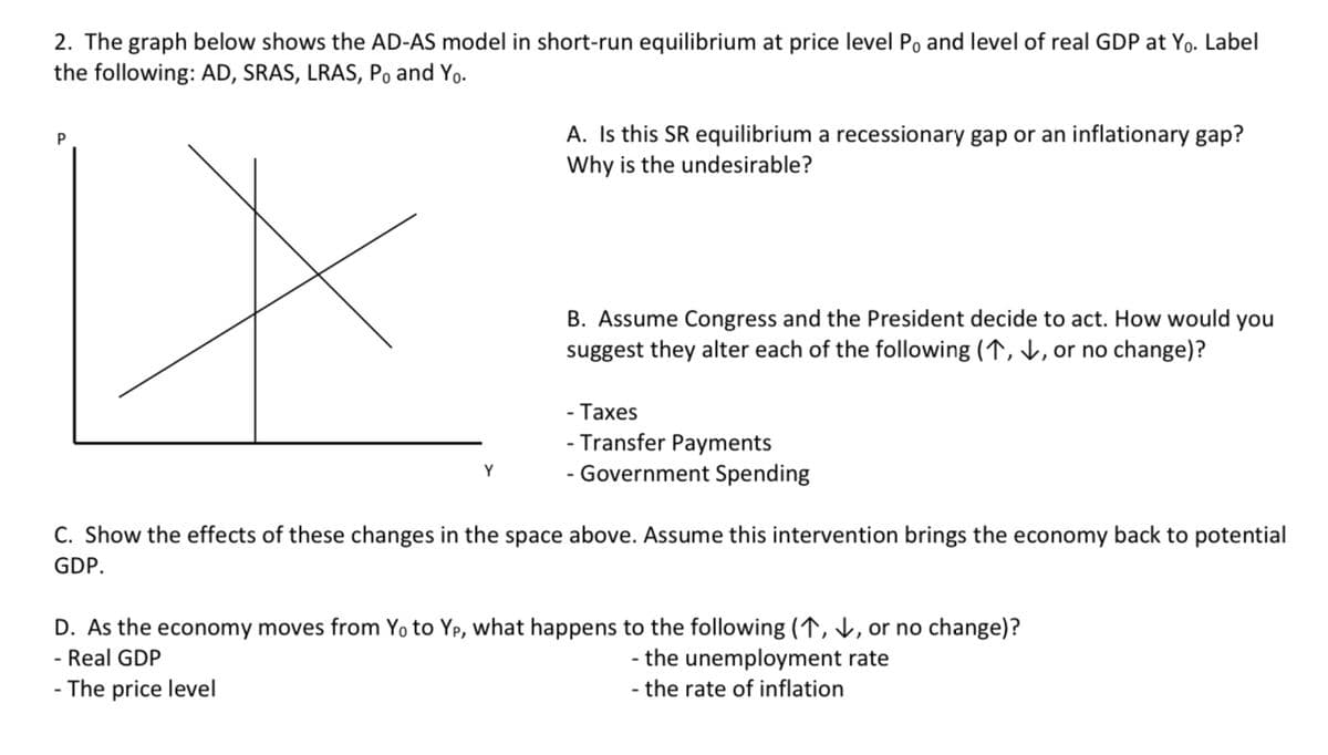 2. The graph below shows the AD-AS model in short-run equilibrium at price level Po and level of real GDP at Yo. Label
the following: AD, SRAS, LRAS, Po and Yo.
P
Y
A. Is this SR equilibrium a recessionary gap or an inflationary gap?
Why is the undesirable?
B. Assume Congress and the President decide to act. How would you
suggest they alter each of the following (1,↓↓, or no change)?
- Taxes
- Transfer Payments
-Government Spending
C. Show the effects of these changes in the space above. Assume this intervention brings the economy back to potential
GDP.
D. As the economy moves from Yo to Yp, what happens to the following (1,↓, or no change)?
- Real GDP
- the unemployment rate
- The price level
- the rate of inflation