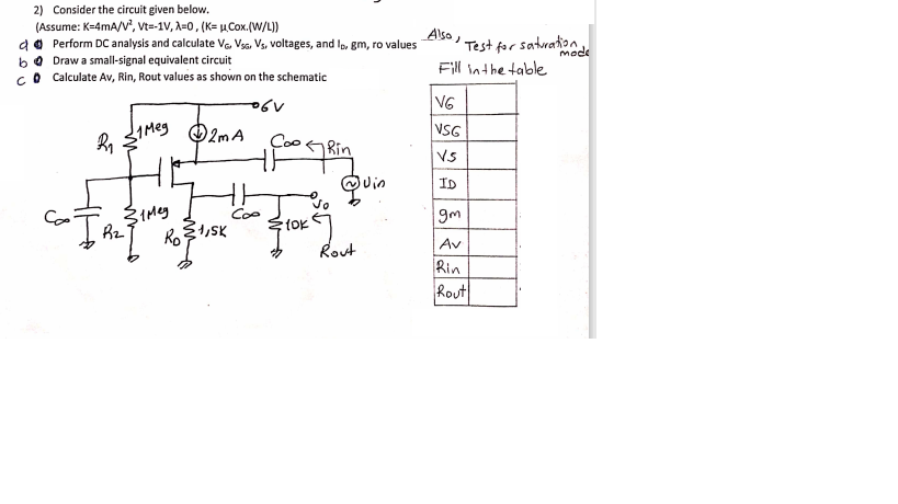 2) Consider the circuit given below.
(Assume: K-4mA/V', Vt=-1V, A=0, (K= µCox.(W/L))
da Perform DC analysis and calculate Va. Vsg, Vs, voltages, and Ip, gm, ro values
bo Draw a small-signal equivalent circuit
Co Calculate Av, Rin, Rout values as shown on the schematic
Also )
satwaton
mode
Test for
Fill inthe table
VG
VSG
O2m A
Rin
Vs
QUin
ID
vo
Coo
9m
Ro
Av
Rout
Rin
Rout
