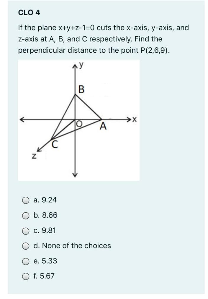 CLO 4
If the plane x+y+z-1=0 cuts the x-axis, y-axis, and
z-axis at A, B, and C respectively. Find the
perpendicular distance to the point P(2,6,9).
В
а. 9.24
b. 8.66
С. 9.81
d. None of the choices
О е. 5.33
f. 5.67
N.
