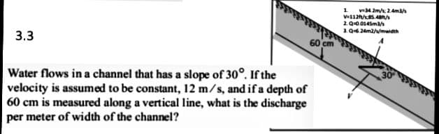 1 v4 2m/s 2.4m
2 Q-0.0145ma/s
1.06 24m2/w/mwidth
3.3
60 cm
Water flows in a channel that has a slope of 30°. If the
velocity is assumed to be constant, 12 m/s, and if a depth of
60 cm is measured along a vertical line, what is the discharge
per meter of width of the channel?
