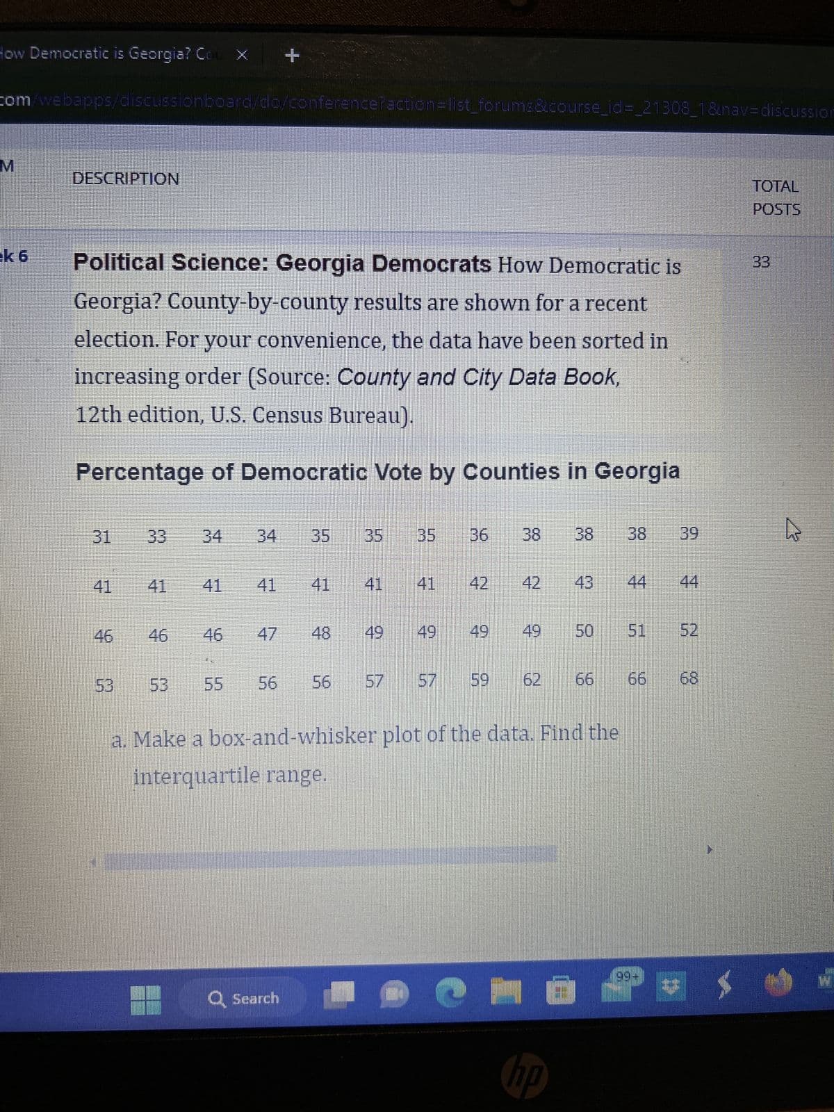 How Democratic is Georgia? Cou X
com/webapps/discussionboard/do/conference?action=list_forums&course_id=_21308_1&nav=discussion
M
ek 6
DESCRIPTION
Political Science: Georgia Democrats How Democratic is
Georgia? County-by-county results are shown for a recent
election. For your convenience, the data have been sorted in
increasing order (Source: County and City Data Book,
12th edition, U.S. Census Bureau).
Percentage of Democratic Vote by Counties in Georgia
31
41
33 34 34
46
55
+
56
Q Search
5
2
5
49
7
9
S
56 57 57 59
G
38 38 39
43
- ©
hp
a. Make a box-and-whisker plot of the data. Find the
interquartile range.
50
66
$
$
♫
8
V
N
8
TOTAL
POSTS
33
hs
W