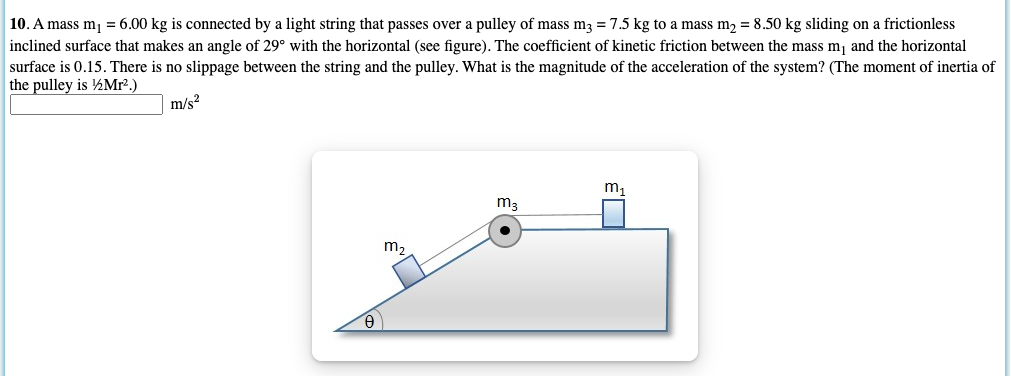 10. A mass m, = 6.00 kg is connected by a light string that passes over a pulley of mass m3 = 7.5 kg to a mass m2 = 8.50 kg sliding on a frictionless
inclined surface that makes an angle of 29° with the horizontal (see figure). The coefficient of kinetic friction between the mass m, and the horizontal
surface is 0.15. There is no slippage between the string and the pulley. What is the magnitude of the acceleration of the system? (The moment of inertia of
the pulley is ½Mr².)
m/s?
m,
m3
